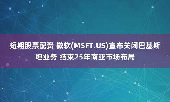 短期股票配资 微软(MSFT.US)宣布关闭巴基斯坦业务 结束25年南亚市场布局