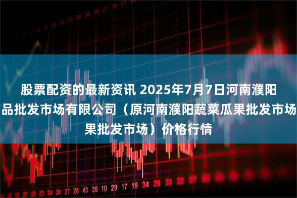 股票配资的最新资讯 2025年7月7日河南濮阳宏进农副产品批发市场有限公司（原河南濮阳蔬菜瓜果批发市场）价格行情