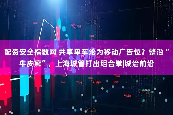 配资安全指数网 共享单车沦为移动广告位？整治“牛皮癣”，上海城管打出组合拳|城治前沿