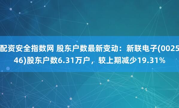 配资安全指数网 股东户数最新变动：新联电子(002546)股东户数6.31万户，较上期减少19.31%