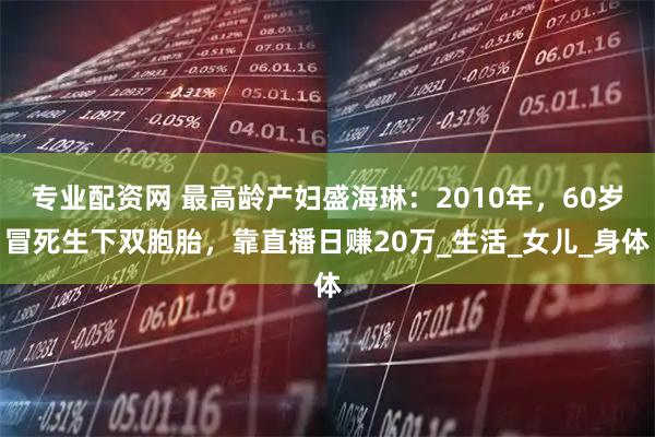 专业配资网 最高龄产妇盛海琳：2010年，60岁冒死生下双胞胎，靠直播日赚20万_生活_女儿_身体
