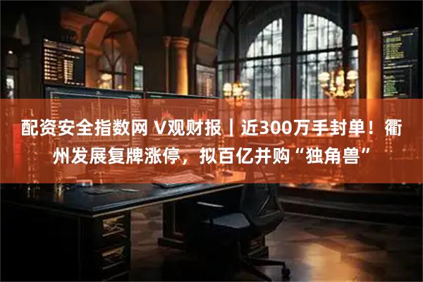 配资安全指数网 V观财报｜近300万手封单！衢州发展复牌涨停，拟百亿并购“独角兽”