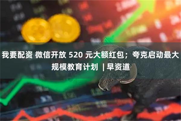 我要配资 微信开放 520 元大额红包；夸克启动最大规模教育计划  | 早资道