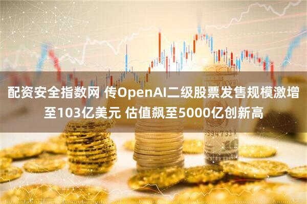配资安全指数网 传OpenAI二级股票发售规模激增至103亿美元 估值飙至5000亿创新高