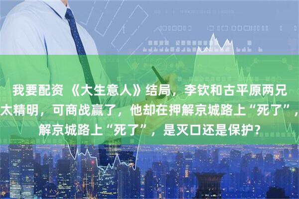 我要配资 《大生意人》结局，李钦和古平原两兄弟反目成仇，瑞麟太精明，可商战赢了，他却在押解京城路上“死了”，是灭口还是保护？
