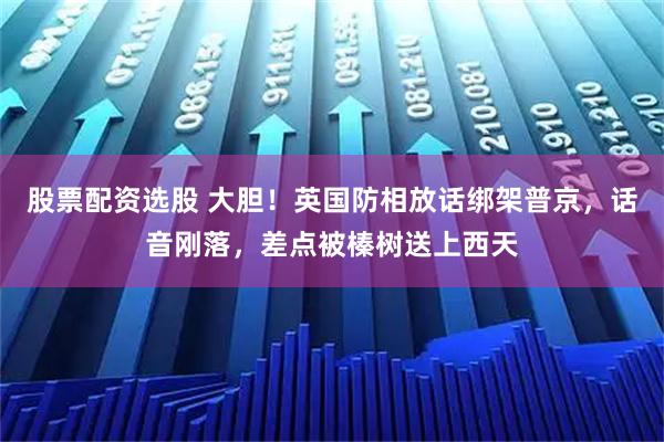 股票配资选股 大胆！英国防相放话绑架普京，话音刚落，差点被榛树送上西天
