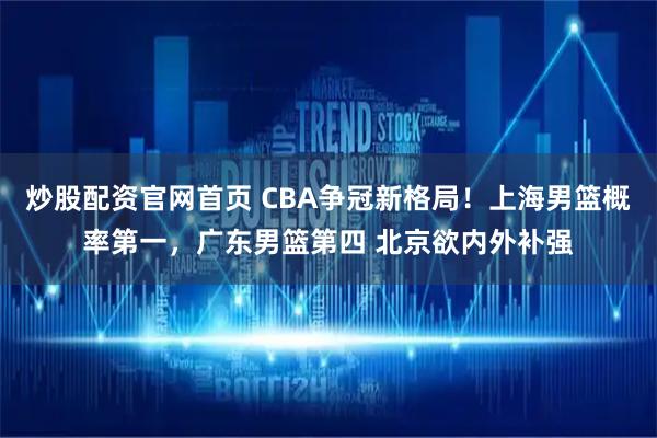 炒股配资官网首页 CBA争冠新格局！上海男篮概率第一，广东男篮第四 北京欲内外补强