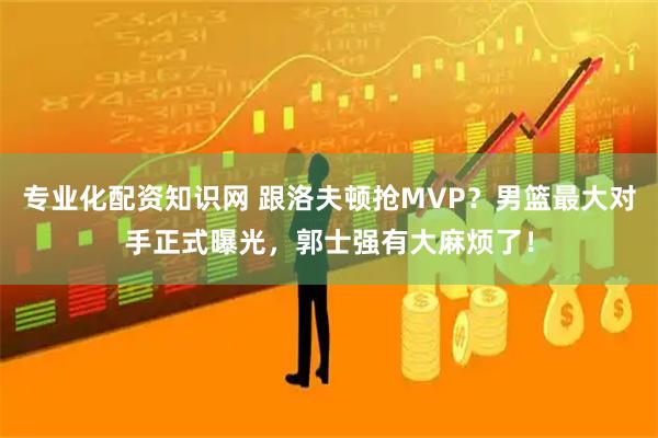 专业化配资知识网 跟洛夫顿抢MVP？男篮最大对手正式曝光，郭士强有大麻烦了！